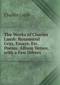 The Works of Charles Lamb: Rosamund Gray, Essays, Etc. Poems. Album Verses, with a Few Others