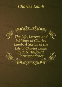 The Life, Letters, and Writings of Charles Lamb: A Sketch of the Life of Charles Lamb by T. N. Talfourd. Correspondence