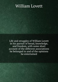 Life and struggles of William Lovett in his pursuit of bread, knowledge, and freedom, with some short account of the different associations he belonged to and of the opinions he entertained