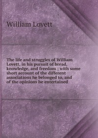 The life and struggles of William Lovett, in his pursuit of bread, knowledge, and freedom ; with some short account of the different associations he belonged to, and of the opinions he entert