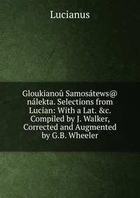 Gloukianou Samosatews@ nalekta. Selections from Lucian: With a Lat. &c. Compiled by J. Walker, Corrected and Augmented by G.B. Wheeler