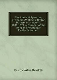 The Life and Speeches of Thomas Williams: Orator, Statesman and Jurist, 1806-1872, a Founder of the Whig and Republican Parties, Volume 1