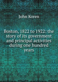 Boston, 1822 to 1922: the story of its government and principal activities during one hundred years