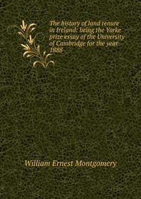 The history of land tenure in Ireland: being the Yorke prize essay of the University of Cambridge for the year 1888