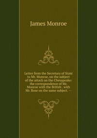 Letter from the Secretary of State to Mr. Monroe, on the subject of the attack on the Chesapeake: the correspondence of Mr. Monroe with the British . with Mr. Rose on the same subject. --