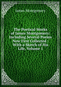 The Poetical Works of James Montgomery: Including Several Poems Now First Collected : With a Sketch of His Life, Volume 1