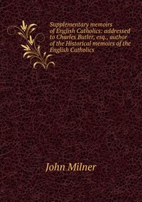 Supplementary memoirs of English Catholics: addressed to Charles Butler, esq., author of the Historical memoirs of the English Catholics