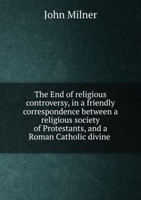 The End of religious controversy, in a friendly correspondence between a religious society of Protestants, and a Roman Catholic divine