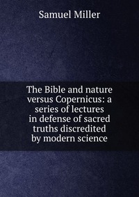 The Bible and nature versus Copernicus: a series of lectures in defense of sacred truths discredited by modern science