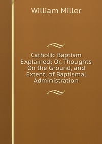 Catholic Baptism Explained: Or, Thoughts On the Ground, and Extent, of Baptismal Administration