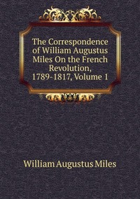 The Correspondence of William Augustus Miles On the French Revolution, 1789-1817, Volume 1