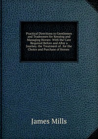 Practical Directions to Gentlemen and Tradesmen for Keeping and Managing Horses: With the Care Required Before and After a Journey. the Treatment of . for the Choice and Purchase of Horses