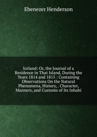 Iceland: Or, the Journal of a Residence in That Island, During the Years 1814 and 1815 : Containing Observations On the Natural Phenomena, History, . Character, Manners, and Customs of Its In