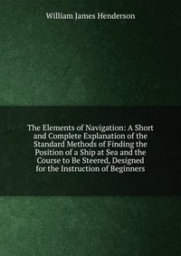 The Elements of Navigation: A Short and Complete Explanation of the Standard Methods of Finding the Position of a Ship at Sea and the Course to Be Steered, Designed for the Instruction of Beg