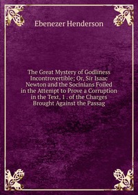 The Great Mystery of Godliness Incontrovertible; Or, Sir Isaac Newton and the Socinians Foiled in the Attempt to Prove a Corruption in the Text, 1 . of the Charges Brought Against the Passag