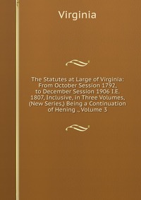 The Statutes at Large of Virginia: From October Session 1792, to December Session 1906 I.E. 1807, Inclusive, in Three Volumes, (New Series,) Being a Continuation of Hening ., Volume 3