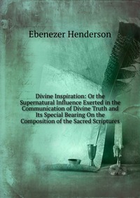 Divine Inspiration: Or the Supernatural Influence Exerted in the Communication of Divine Truth and Its Special Bearing On the Composition of the Sacred Scriptures