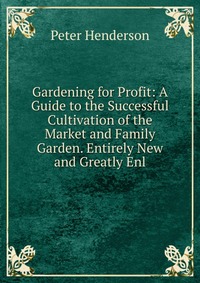 Gardening for Profit: A Guide to the Successful Cultivation of the Market and Family Garden. Entirely New and Greatly Enl