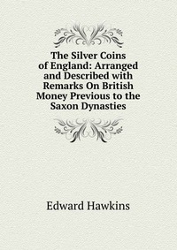 The Silver Coins of England: Arranged and Described with Remarks On British Money Previous to the Saxon Dynasties