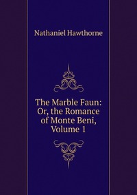 The Marble Faun: Or, the Romance of Monte Beni, Volume 1