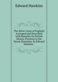 The Silver Coins of England Arranged and Described with Remarks On British Money, Previous to the Saxon Dynasties. by Edward Hawkins