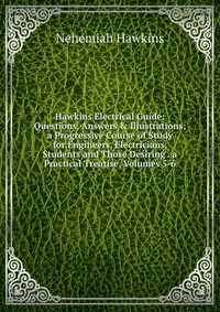 Hawkins Electrical Guide: Questions, Answers & Illustrations; a Progressive Course of Study for Engineers, Electricians, Students and Those Desiring . a Practical Treatise, Volumes 5-6