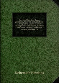 Hawkins Electrical Guide: Questions, Answers & Illustrations; a Progressive Course of Study for Engineers, Electricians, Students and Those Desiring . a Practical Treatise, Volumes 7-8