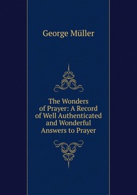 The Wonders of Prayer: A Record of Well Authenticated and Wonderful Answers to Prayer