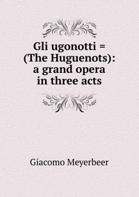 Gli ugonotti = (The Huguenots): a grand opera in three acts