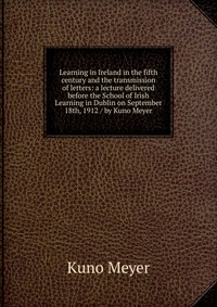 Learning in Ireland in the fifth century and the transmission of letters: a lecture delivered before the School of Irish Learning in Dublin on September 18th, 1912 / by Kuno Meyer