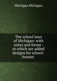 The school laws of Michigan: with notes and forms : to which are added designs for school-houses