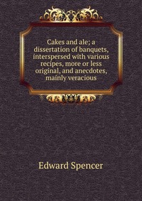 Cakes and ale; a dissertation of banquets, interspersed with various recipes, more or less original, and anecdotes, mainly veracious