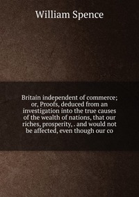 Britain independent of commerce; or, Proofs, deduced from an investigation into the true causes of the wealth of nations, that our riches, prosperity, . and would not be affected, even though