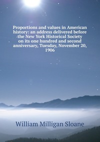 Proportions and values in American history: an address delivered before the New York Historical Society on its one hundred and second anniversary, Tuesday, November 20, 1906