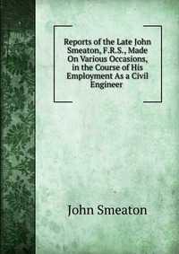 Reports of the Late John Smeaton, F.R.S., Made On Various Occasions, in the Course of His Employment As a Civil Engineer