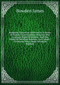 Religious Education Enforced In A Series Of Family Conversations, Wherein The Covenant Right Of Infants, And The Mode Of Christian Baptism, Are Calmly . To Parents Who Admit Of Infant Baptism