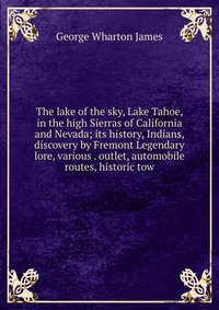 The lake of the sky, Lake Tahoe, in the high Sierras of California and Nevada; its history, Indians, discovery by Fremont Legendary lore, various . outlet, automobile routes, historic tow