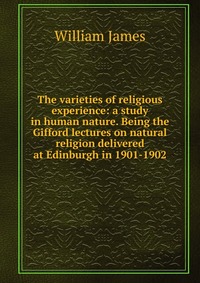 The varieties of religious experience: a study in human nature. Being the Gifford lectures on natural religion delivered at Edinburgh in 1901-1902