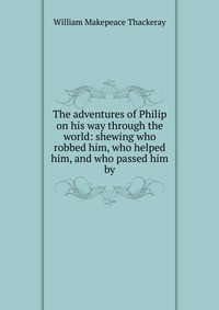 William Makepeace Thackeray - «The adventures of Philip on his way through the world: shewing who robbed him, who helped him, and who passed him by»