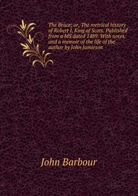 The Bruce; or, The metrical history of Robert I, King of Scots. Published from a MS dated 1489. With notes, and a memoir of the life of the author by John Jamieson