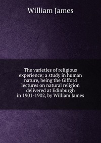 The varieties of religious experience; a study in human nature, being the Gifford lectures on natural religion delivered at Edinburgh in 1901-1902, by William James