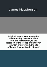 Original papers, containing the secret history of Great Britain from the Restoration, to the accession of the House of Hannover: to which are prefixed . the life of James II as written by him