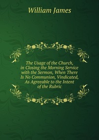 The Usage of the Church, in Closing the Morning Service with the Sermon, When There Is No Communion, Vindicated, As Agreeable to the Intent of the Rubric