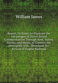 Report, Or Essay, to Illustrate the Advantages of Direct Inland Communication Through Kent, Surrey, Sussex, and Hants, to Connect the Metropolis with . Shoreham &c. by Line of Engine Rail