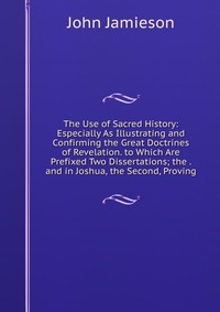 The Use of Sacred History: Especially As Illustrating and Confirming the Great Doctrines of Revelation. to Which Are Prefixed Two Dissertations; the . and in Joshua, the Second, Proving