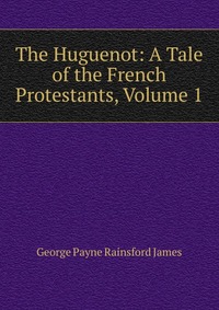 The Huguenot: A Tale of the French Protestants, Volume 1