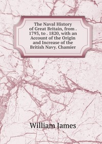 The Naval History of Great Britain, from . 1793, to . 1820, with an Account of the Origin and Increase of the British Navy. Chamier