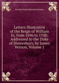 Letters Illustrative of the Reign of William Iii, from 1696 to 1708: Addressed to the Duke of Shrewsbury, by James Vernon, Volume 1