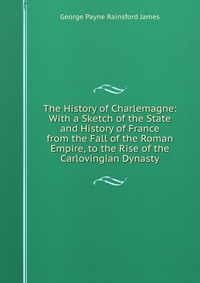 The History of Charlemagne: With a Sketch of the State and History of France from the Fall of the Roman Empire, to the Rise of the Carlovingian Dynasty