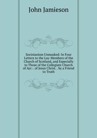 Socinianism Unmasked: In Four Letters to the Lay-Members of the Church of Scotland, and Especially to Those of the Collegiate Church of Ayr: . of Jesus Christ. . by a Friend to Truth